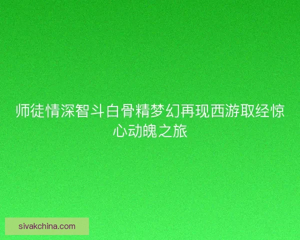 师徒情深智斗白骨精梦幻再现西游取经惊心动魄之旅