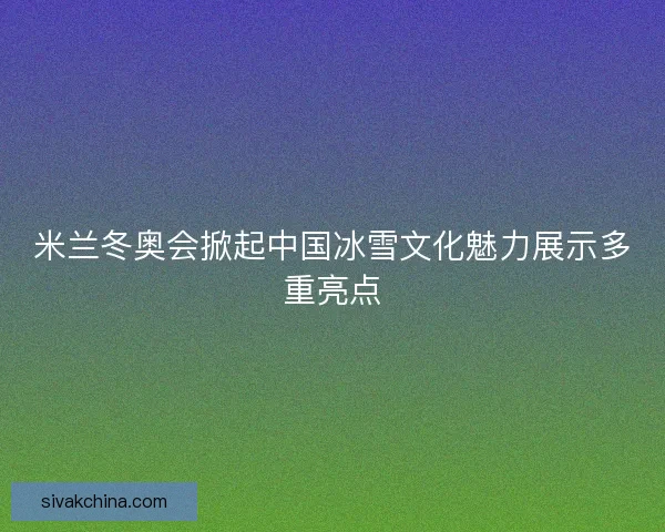 米兰冬奥会掀起中国冰雪文化魅力展示多重亮点
