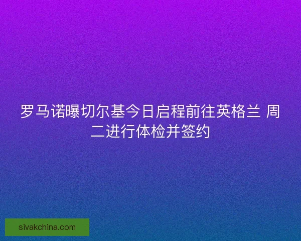 罗马诺曝切尔基今日启程前往英格兰 周二进行体检并签约