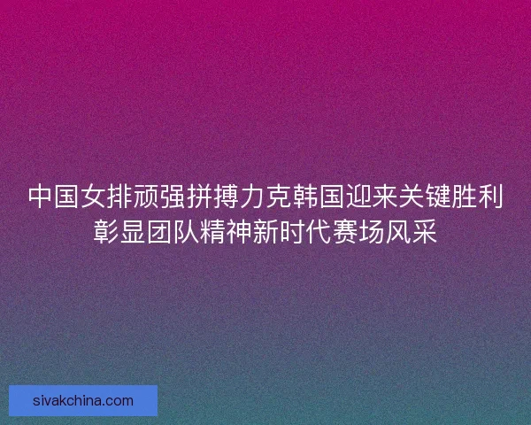 中国女排顽强拼搏力克韩国迎来关键胜利彰显团队精神新时代赛场风采