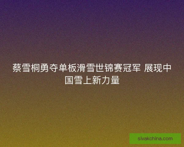 蔡雪桐勇夺单板滑雪世锦赛冠军 展现中国雪上新力量