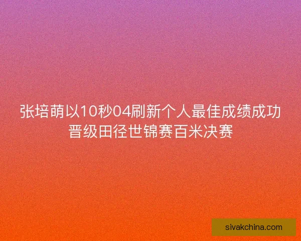 张培萌以10秒04刷新个人最佳成绩成功晋级田径世锦赛百米决赛