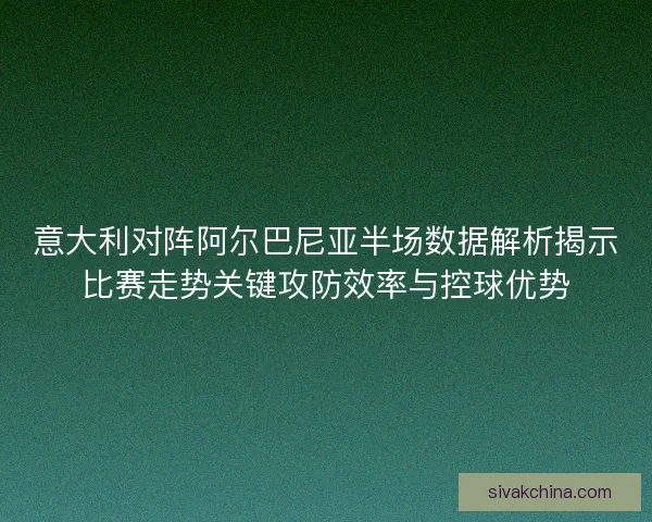 意大利对阵阿尔巴尼亚半场数据解析揭示比赛走势关键攻防效率与控球优势
