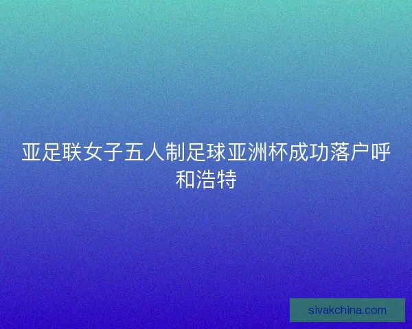 亚足联女子五人制足球亚洲杯成功落户呼和浩特