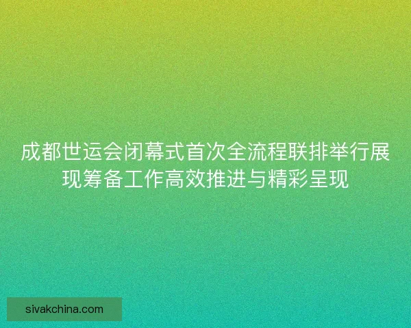 成都世运会闭幕式首次全流程联排举行展现筹备工作高效推进与精彩呈现