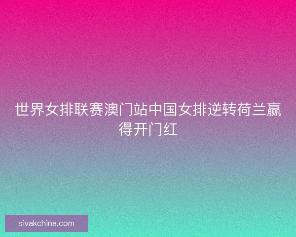 世界女排联赛澳门站中国女排逆转荷兰赢得开门红
