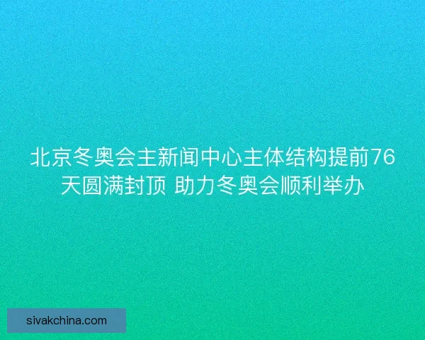 北京冬奥会主新闻中心主体结构提前76天圆满封顶 助力冬奥会顺利举办