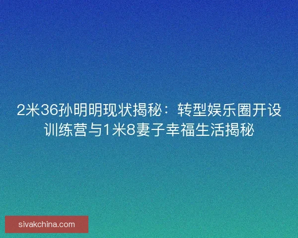 2米36孙明明现状揭秘：转型娱乐圈开设训练营与1米8妻子幸福生活揭秘