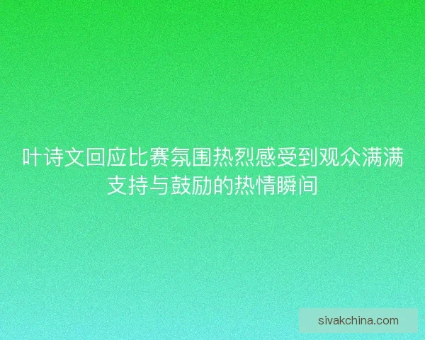 叶诗文回应比赛氛围热烈感受到观众满满支持与鼓励的热情瞬间