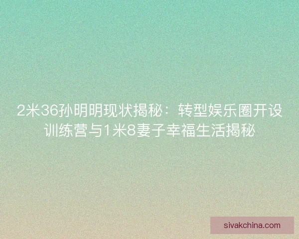 2米36孙明明现状揭秘：转型娱乐圈开设训练营与1米8妻子幸福生活揭秘