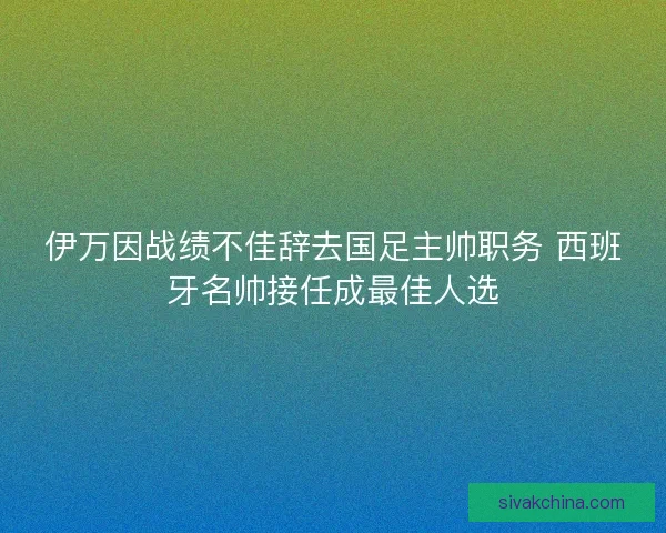 伊万因战绩不佳辞去国足主帅职务 西班牙名帅接任成最佳人选