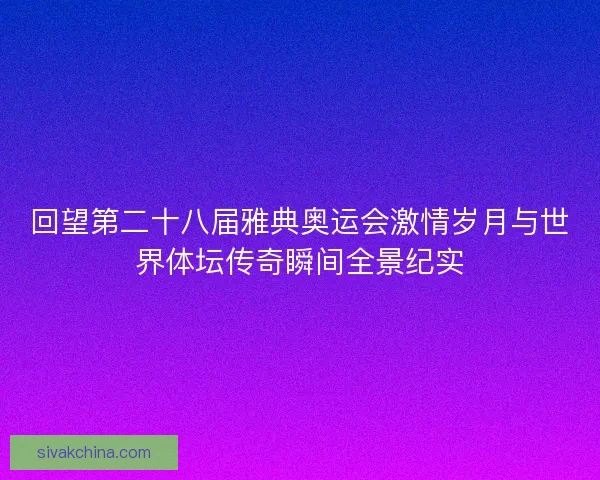 回望第二十八届雅典奥运会激情岁月与世界体坛传奇瞬间全景纪实
