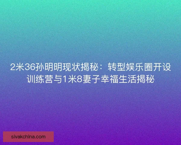 2米36孙明明现状揭秘：转型娱乐圈开设训练营与1米8妻子幸福生活揭秘