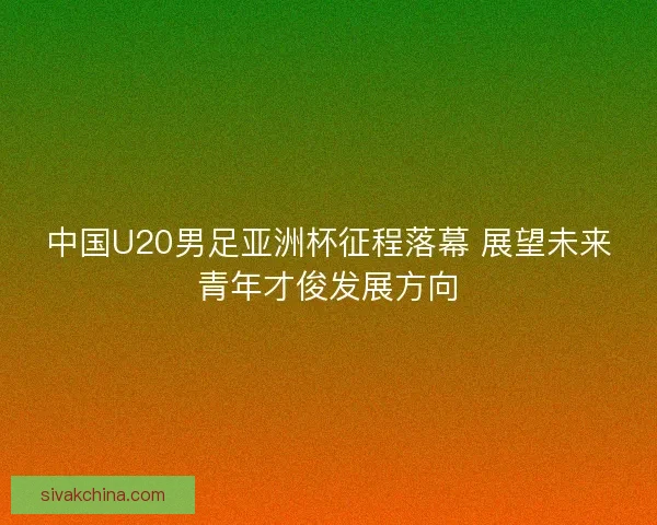 中国U20男足亚洲杯征程落幕 展望未来青年才俊发展方向